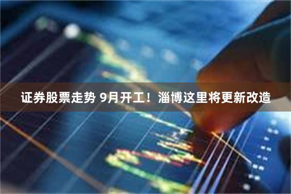 证券股票走势 9月开工!淄博这里将更新改造