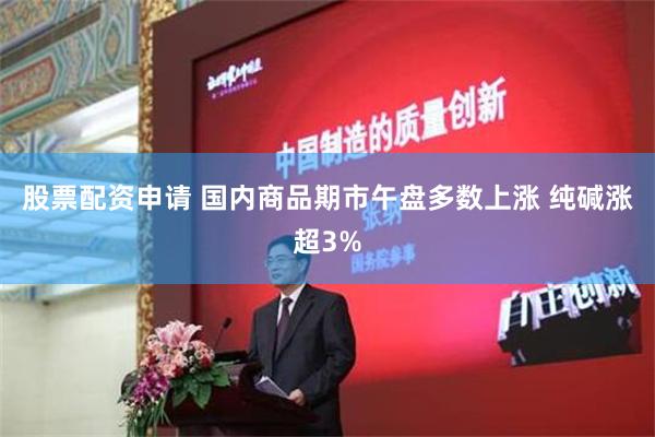 股票配资申请 国内商品期市午盘多数上涨 纯碱涨超3%