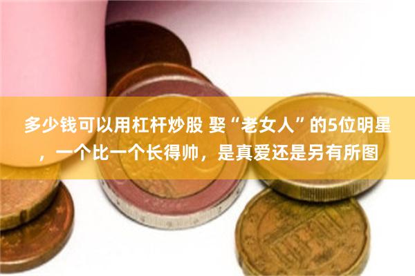 多少钱可以用杠杆炒股 娶“老女人”的5位明星，一个比一个长得帅，是真爱还是另有所图