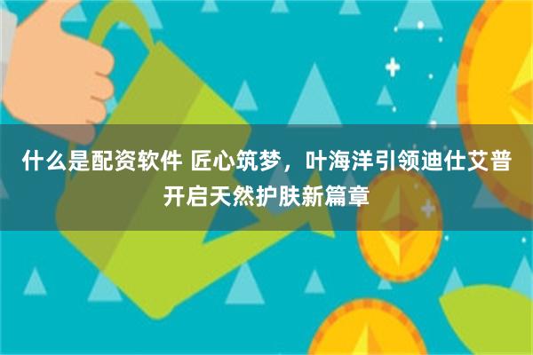 什么是配资软件 匠心筑梦，叶海洋引领迪仕艾普开启天然护肤新篇章