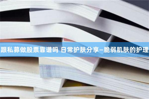 跟私募做股票靠谱吗 日常护肤分享—脆弱肌肤的护理