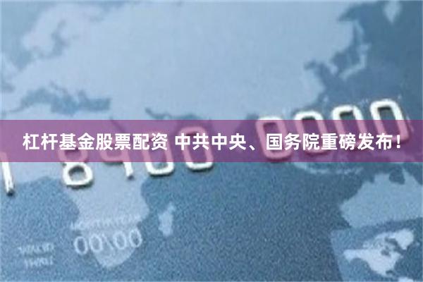 杠杆基金股票配资 中共中央、国务院重磅发布！