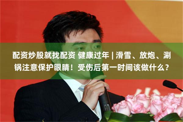 配资炒股就找配资 健康过年 | 滑雪、放炮、涮锅注意保护眼睛！受伤后第一时间该做什么？