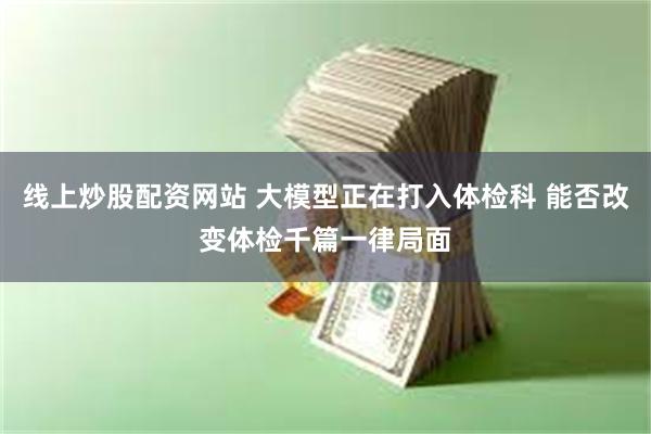 线上炒股配资网站 大模型正在打入体检科 能否改变体检千篇一律局面