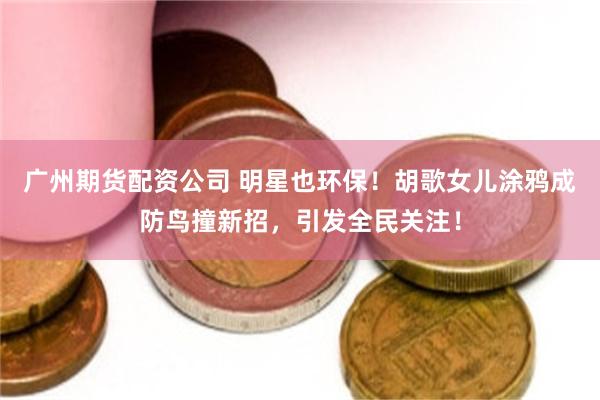 广州期货配资公司 明星也环保！胡歌女儿涂鸦成防鸟撞新招，引发全民关注！