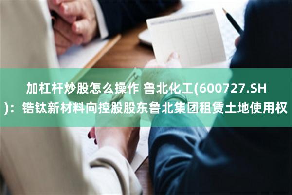 加杠杆炒股怎么操作 鲁北化工(600727.SH)：锆钛新材料向控股股东鲁北集团租赁土地使用权