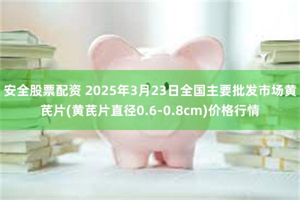 安全股票配资 2025年3月23日全国主要批发市场黄芪片(黄芪片直径0.6-0.8cm)价格行情