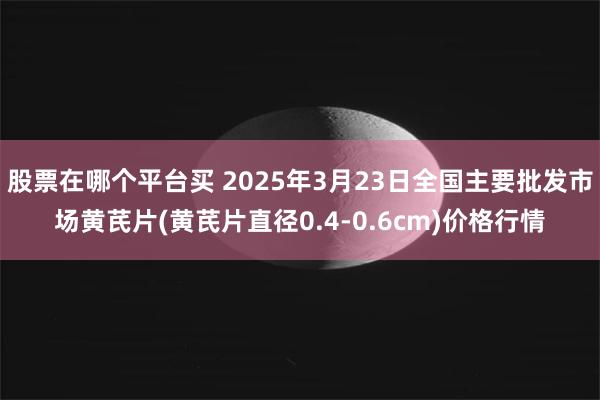 股票在哪个平台买 2025年3月23日全国主要批发市场黄芪片(黄芪片直径0.4-0.6cm)价格行情