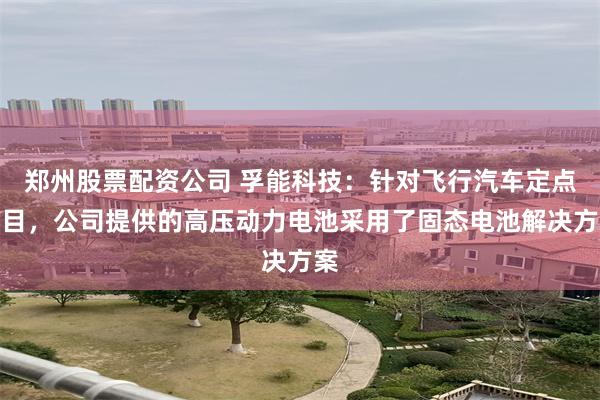 郑州股票配资公司 孚能科技：针对飞行汽车定点项目，公司提供的高压动力电池采用了固态电池解决方案