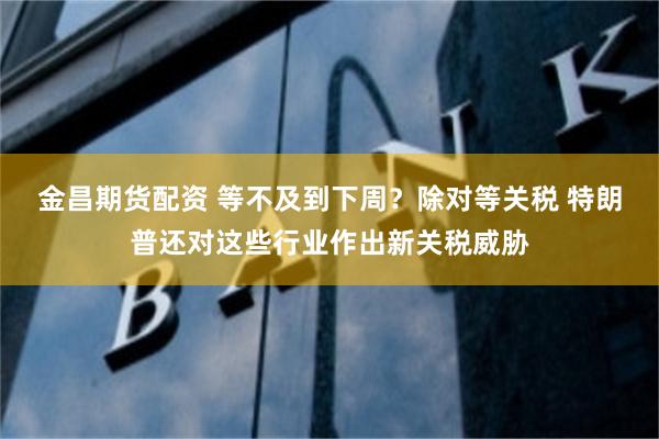 金昌期货配资 等不及到下周？除对等关税 特朗普还对这些行业作出新关税威胁