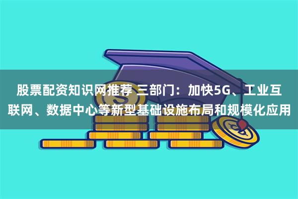 股票配资知识网推荐 三部门：加快5G、工业互联网、数据中心等新型基础设施布局和规模化应用