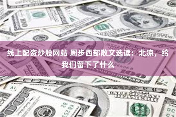 线上配资炒股网站 周步西部散文选读：北凉，给我们留下了什么