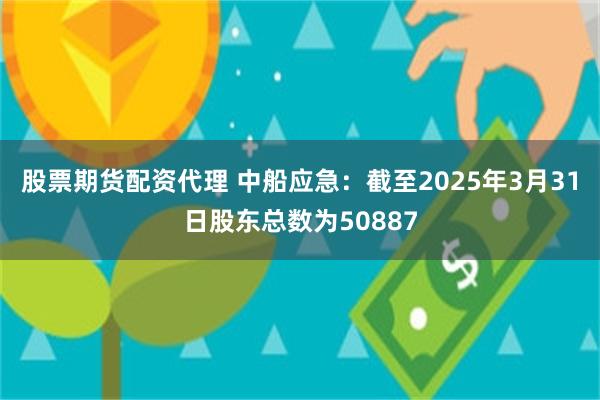 股票期货配资代理 中船应急：截至2025年3月31日股东总数为50887