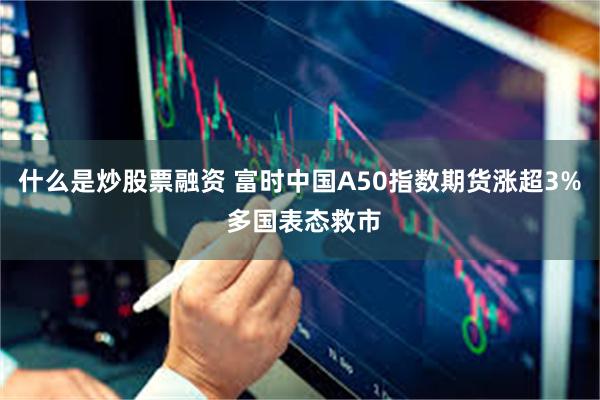 什么是炒股票融资 富时中国A50指数期货涨超3% 多国表态救市