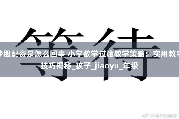 炒股配资是怎么回事 小学数学过渡教学策略：实用教学技巧揭秘_孩子_jiaoyu_年级