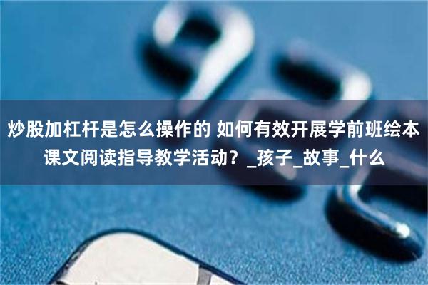 炒股加杠杆是怎么操作的 如何有效开展学前班绘本课文阅读指导教学活动？_孩子_故事_什么