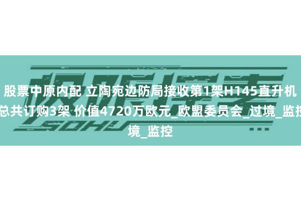 股票中原内配 立陶宛边防局接收第1架H145直升机 总共订购3架 价值4720万欧元_欧盟委员会_过境_监控