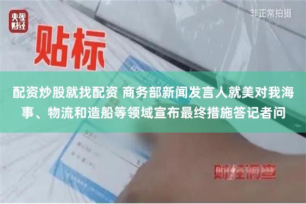 配资炒股就找配资 商务部新闻发言人就美对我海事、物流和造船等领域宣布最终措施答记者问
