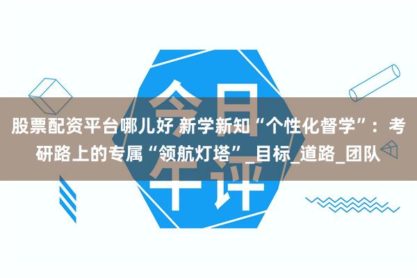 股票配资平台哪儿好 新学新知“个性化督学”：考研路上的专属“领航灯塔”_目标_道路_团队