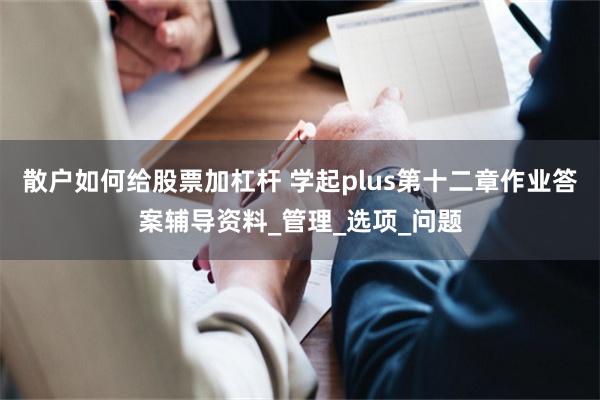 散户如何给股票加杠杆 学起plus第十二章作业答案辅导资料_管理_选项_问题