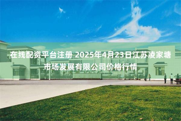 在线配资平台注册 2025年4月23日江苏凌家塘市场发展有限公司价格行情