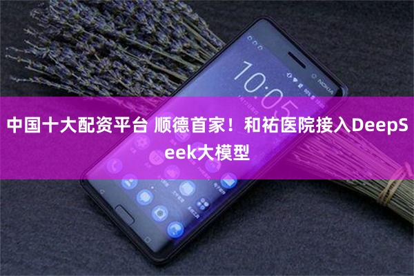 中国十大配资平台 顺德首家！和祐医院接入DeepSeek大模型