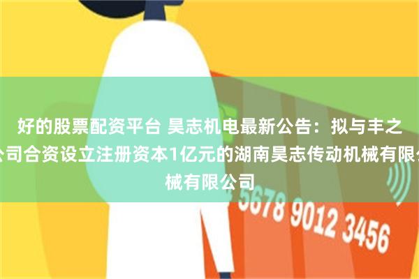 好的股票配资平台 昊志机电最新公告：拟与丰之盛公司合资设立注册资本1亿元的湖南昊志传动机械有限公司