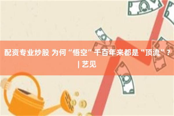 配资专业炒股 为何“悟空”千百年来都是“顶流”？| 艺见