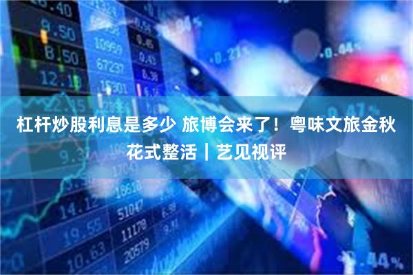 杠杆炒股利息是多少 旅博会来了！粤味文旅金秋花式整活｜艺见视评