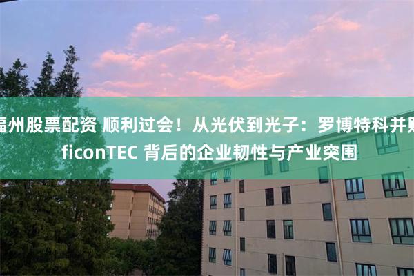 福州股票配资 顺利过会！从光伏到光子：罗博特科并购 ficonTEC 背后的企业韧性与产业突围