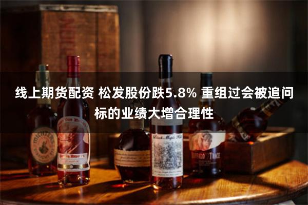 线上期货配资 松发股份跌5.8% 重组过会被追问标的业绩大增合理性