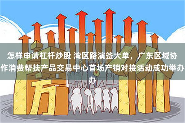 怎样申请杠杆炒股 湾区路演签大单，广东区域协作消费帮扶产品交易中心首场产销对接活动成功举办
