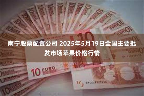 南宁股票配资公司 2025年5月19日全国主要批发市场苹果价格行情