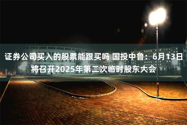 证券公司买入的股票能跟买吗 国投中鲁：6月13日将召开2025年第二次临时股东大会