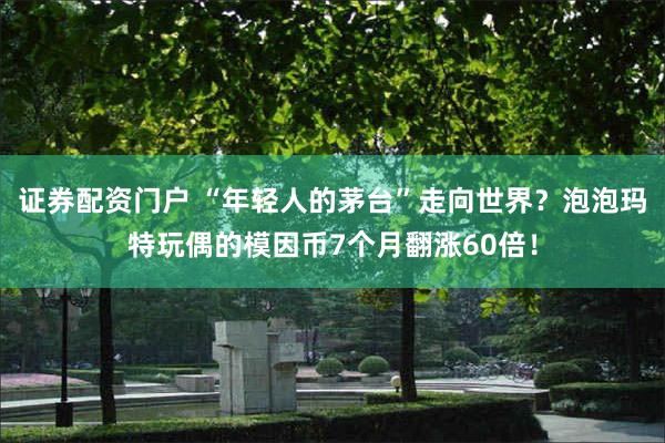 证券配资门户 “年轻人的茅台”走向世界？泡泡玛特玩偶的模因币7个月翻涨60倍！