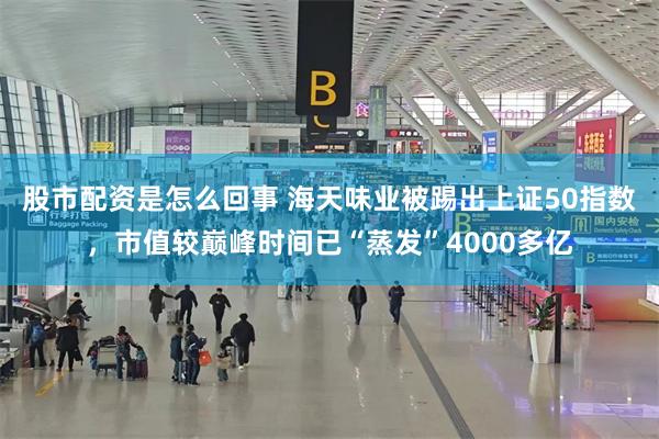 股市配资是怎么回事 海天味业被踢出上证50指数，市值较巅峰时间已“蒸发”4000多亿