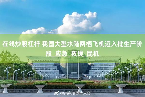 在线炒股杠杆 我国大型水陆两栖飞机迈入批生产阶段_应急_救援_民机