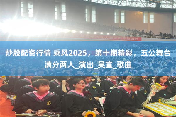 炒股配资行情 乘风2025，第十期精彩，五公舞台满分两人_演出_吴宣_歌曲