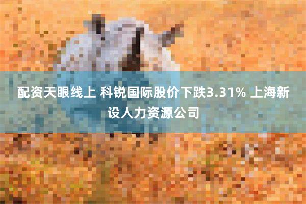 配资天眼线上 科锐国际股价下跌3.31% 上海新设人力资源公司