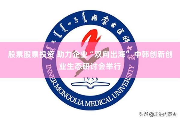 股票股票投资 助力企业“双向出海” 中韩创新创业生态研讨会举行