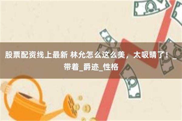 股票配资线上最新 林允怎么这么美，太吸晴了！_带着_爵迹_性格