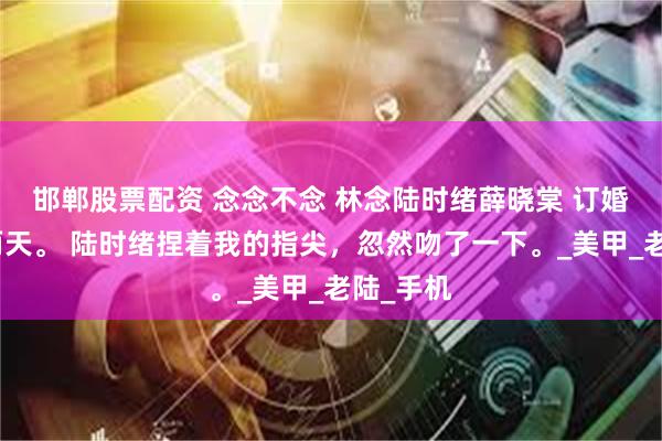 邯郸股票配资 念念不念 林念陆时绪薛晓棠 订婚仪式前两天。 陆时绪捏着我的指尖，忽然吻了一下。_美甲_老陆_手机
