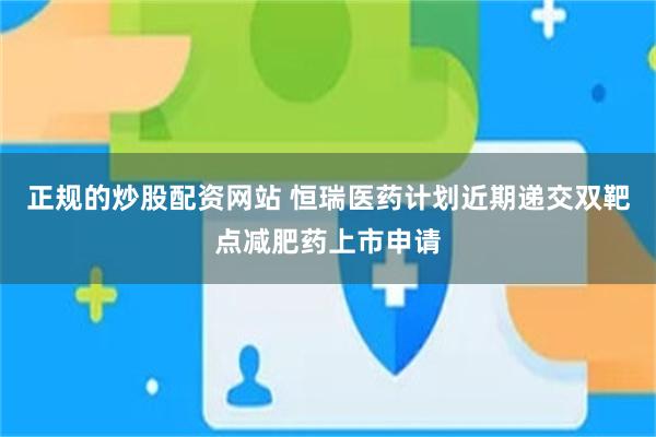 正规的炒股配资网站 恒瑞医药计划近期递交双靶点减肥药上市申请