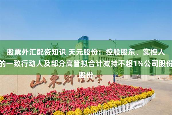股票外汇配资知识 天元股份：控股股东、实控人的一致行动人及部分高管拟合计减持不超1%公司股份