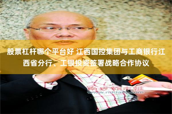 股票杠杆哪个平台好 江西国控集团与工商银行江西省分行、工银投资签署战略合作协议