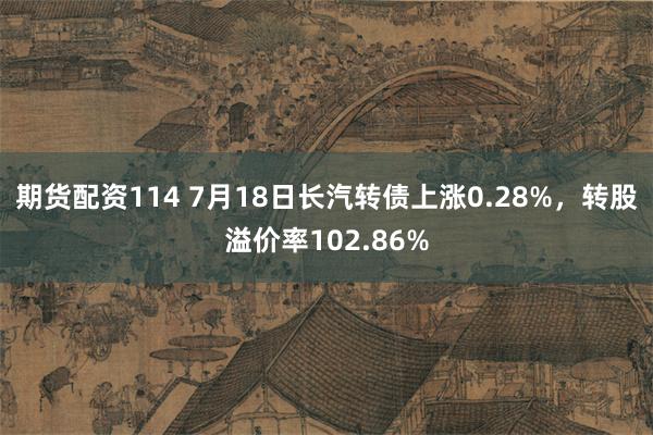 期货配资114 7月18日长汽转债上涨0.28%，转股溢价率102.86%