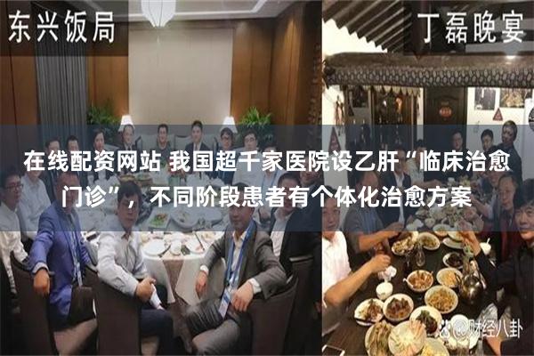 在线配资网站 我国超千家医院设乙肝“临床治愈门诊”，不同阶段患者有个体化治愈方案