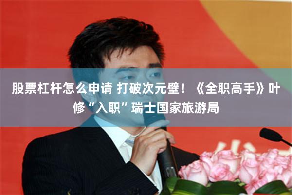 股票杠杆怎么申请 打破次元壁！《全职高手》叶修“入职”瑞士国家旅游局