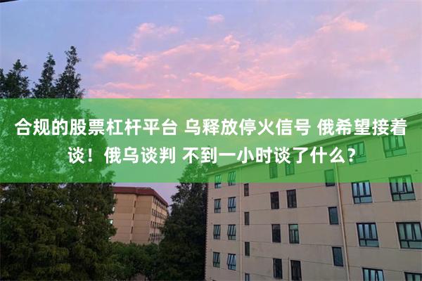 合规的股票杠杆平台 乌释放停火信号 俄希望接着谈！俄乌谈判 不到一小时谈了什么？