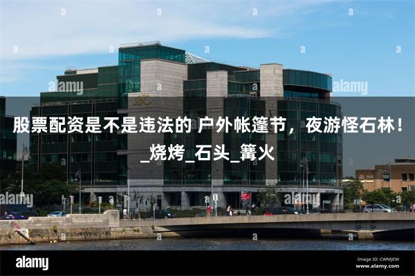 股票配资是不是违法的 户外帐篷节，夜游怪石林！_烧烤_石头_篝火